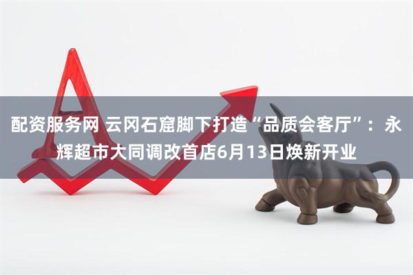 配资服务网 云冈石窟脚下打造“品质会客厅”：永辉超市大同调改首店6月13日焕新开业