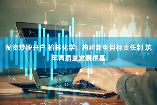 配资炒股开户 榆林化学：构建新型目标责任制 筑牢高质量发展根基