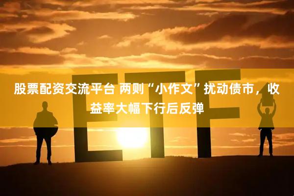 股票配资交流平台 两则“小作文”扰动债市，收益率大幅下行后反弹