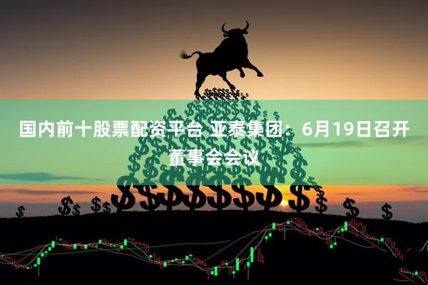 国内前十股票配资平台 亚泰集团：6月19日召开董事会会议
