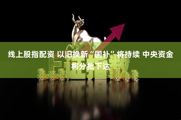 线上股指配资 以旧换新“国补”将持续 中央资金将分批下达