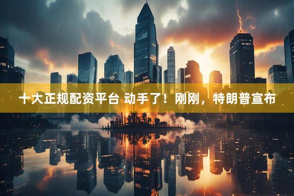十大正规配资平台 动手了！刚刚，特朗普宣布