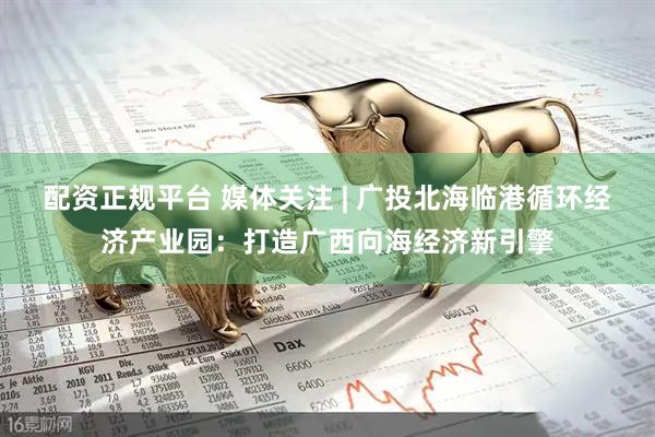 配资正规平台 媒体关注 | 广投北海临港循环经济产业园：打造广西向海经济新引擎