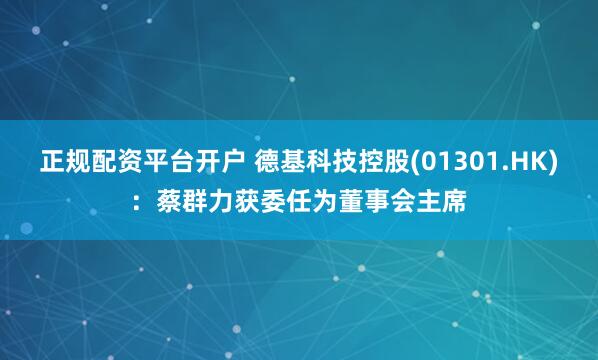 正规配资平台开户 德基科技控股(01301.HK)：蔡群力获委任为董事会主席