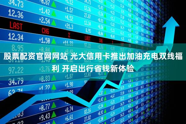 股票配资官网网站 光大信用卡推出加油充电双线福利 开启出行省钱新体验