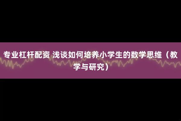 专业杠杆配资 浅谈如何培养小学生的数学思维（教学与研究）