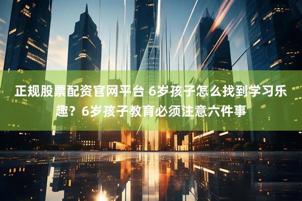 正规股票配资官网平台 6岁孩子怎么找到学习乐趣？6岁孩子教育必须注意六件事