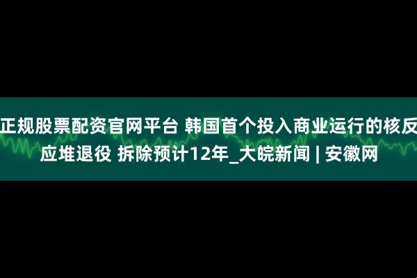 正规股票配资官网平台 韩国首个投入商业运行的核反应堆退役 拆除预计12年_大皖新闻 | 安徽网