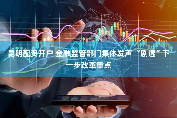 昆明配资开户 金融监管部门集体发声 “剧透”下一步改革重点