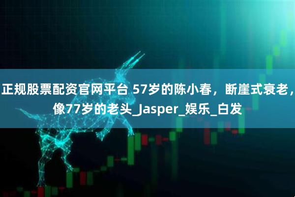 正规股票配资官网平台 57岁的陈小春，断崖式衰老，像77岁的老头_Jasper_娱乐_白发