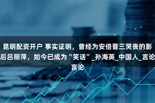昆明配资开户 事实证明，曾经为安倍晋三哭丧的影后吕丽萍，如今已成为“笑话”_孙海英_中国人_言论