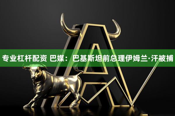专业杠杆配资 巴媒：巴基斯坦前总理伊姆兰·汗被捕