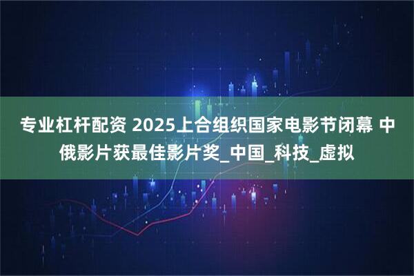 专业杠杆配资 2025上合组织国家电影节闭幕 中俄影片获最佳影片奖_中国_科技_虚拟