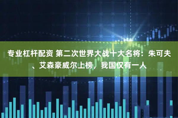 专业杠杆配资 第二次世界大战十大名将：朱可夫、艾森豪威尔上榜，我国仅有一人