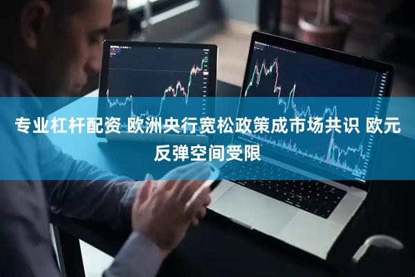 专业杠杆配资 欧洲央行宽松政策成市场共识 欧元反弹空间受限