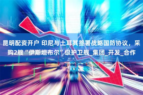 昆明配资开户 印尼与土耳其签署战略国防协议，采购2艘“伊斯坦布尔”级护卫舰_集团_开发_合作