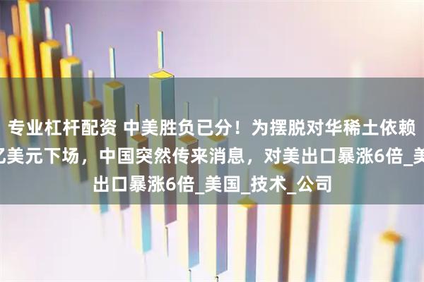 专业杠杆配资 中美胜负已分！为摆脱对华稀土依赖，五角大楼4亿美元下场，中国突然传来消息，对美出口暴涨6倍_美国_技术_公司