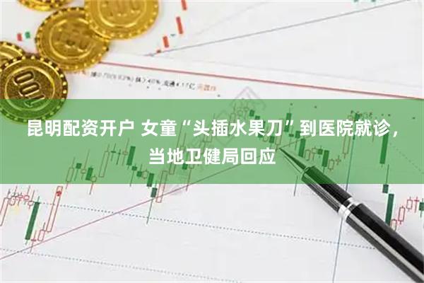 昆明配资开户 女童“头插水果刀”到医院就诊，当地卫健局回应
