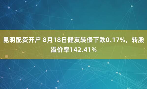 昆明配资开户 8月18日健友转债下跌0.17%，转股溢价率142.41%