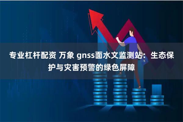 专业杠杆配资 万象 gnss面水文监测站：生态保护与灾害预警的绿色屏障
