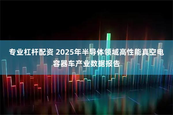 专业杠杆配资 2025年半导体领域高性能真空电容器车产业数据报告