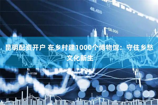 昆明配资开户 在乡村建1000个博物馆：守住乡愁 文化新生