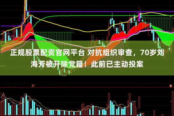 正规股票配资官网平台 对抗组织审查，70岁刘海芳被开除党籍！此前已主动投案