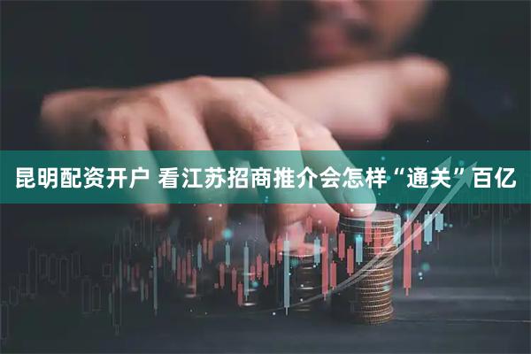 昆明配资开户 看江苏招商推介会怎样“通关”百亿