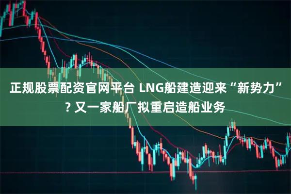 正规股票配资官网平台 LNG船建造迎来“新势力”? 又一家船厂拟重启造船业务