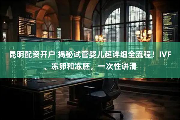 昆明配资开户 揭秘试管婴儿超详细全流程！IVF、冻卵和冻胚，一次性讲清