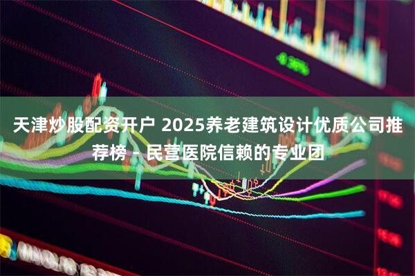 天津炒股配资开户 2025养老建筑设计优质公司推荐榜 - 民营医院信赖的专业团