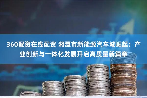360配资在线配资 湘潭市新能源汽车城崛起：产业创新与一体化发展开启高质量新篇章