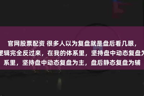 官网股票配资 很多人以为复盘就是盘后看几眼，其实真正高效的复盘，逻辑完全反过来，在我的体系里，坚持盘中动态复盘为主，盘后静态复盘为辅