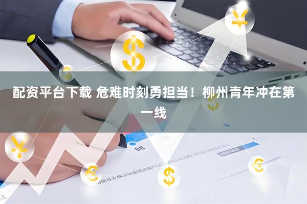 配资平台下载 危难时刻勇担当！柳州青年冲在第一线