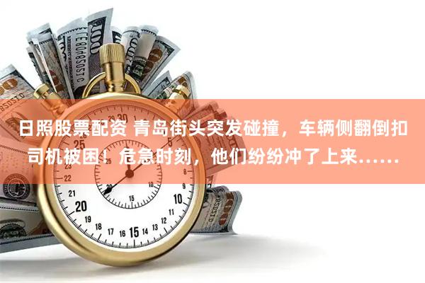 日照股票配资 青岛街头突发碰撞，车辆侧翻倒扣司机被困！危急时刻，他们纷纷冲了上来……