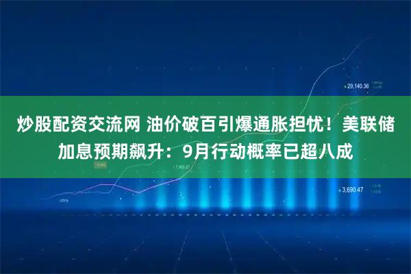 炒股配资交流网 油价破百引爆通胀担忧！美联储加息预期飙升：9月行动概率已超八成