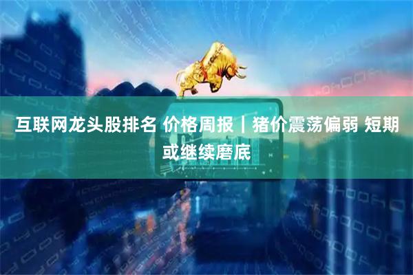 互联网龙头股排名 价格周报｜猪价震荡偏弱 短期或继续磨底