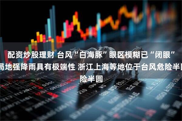 配资炒股理财 台风“白海豚”眼区模糊已“闭眼” 局地强降雨具有极端性 浙江上海等地位于台风危险半圆