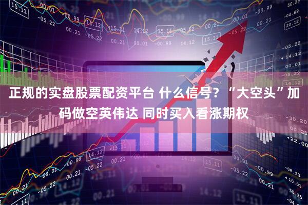 正规的实盘股票配资平台 什么信号？“大空头”加码做空英伟达 同时买入看涨期权