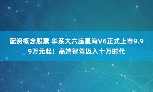 配资概念股票 华系大六座星海V6正式上市9.99万元起！高端智驾迈入十万时代