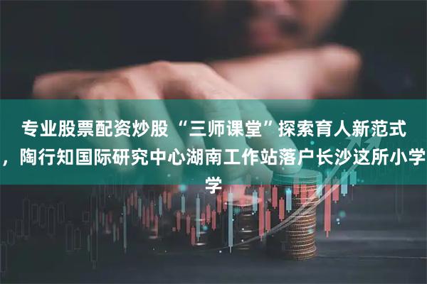 专业股票配资炒股 “三师课堂”探索育人新范式，陶行知国际研究中心湖南工作站落户长沙这所小学