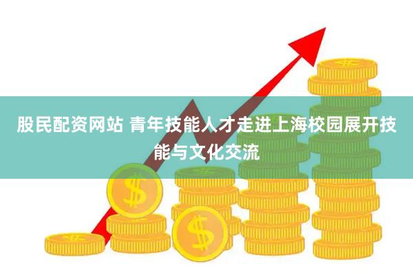 股民配资网站 青年技能人才走进上海校园展开技能与文化交流