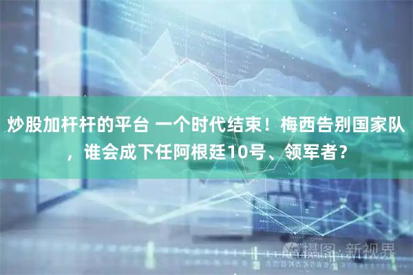 炒股加杆杆的平台 一个时代结束！梅西告别国家队，谁会成下任阿根廷10号、领军者？