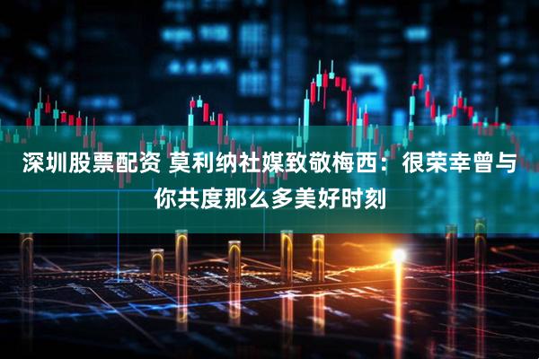 深圳股票配资 莫利纳社媒致敬梅西：很荣幸曾与你共度那么多美好时刻