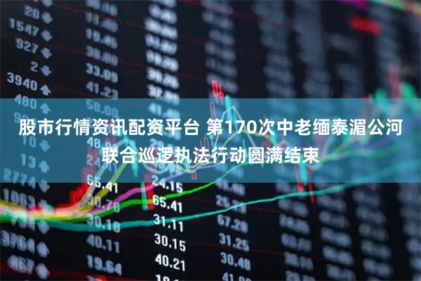 股市行情资讯配资平台 第170次中老缅泰湄公河联合巡逻执法行动圆满结束