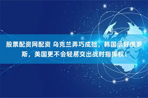 股票配资网配资 乌克兰弄巧成拙，韩国示好俄罗斯，美国更不会轻易交出战时指挥权！
